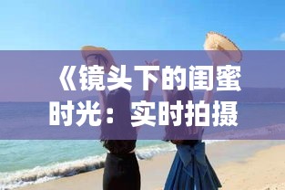 《鏡頭下的閨蜜時光：實時拍攝，共享美好瞬間》