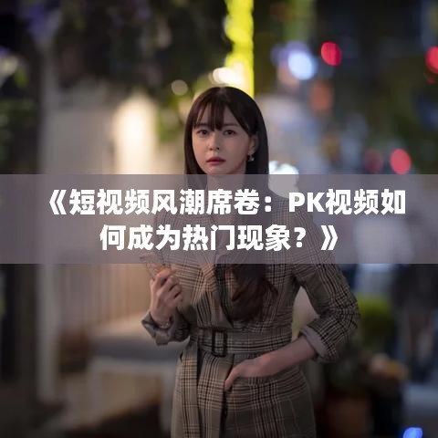 《短視頻風潮席卷：PK視頻如何成為熱門現(xiàn)象？》