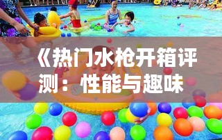 《熱門水槍開箱評測：性能與趣味并存的水上樂園》