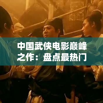 中國武俠電影巔峰之作：盤點最熱門的十大武俠電影