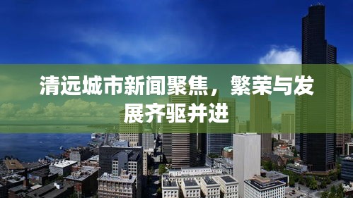 清遠(yuǎn)城市新聞聚焦，繁榮與發(fā)展齊驅(qū)并進(jìn)